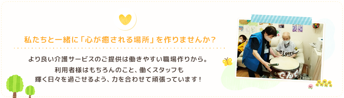 私たちと一緒に「心が癒される場所」を作り上げませんか？より良い介護サービスのご提供は働きやすい職場作りから。利用者さまはもちろんのこと、働くスタッフも輝く日々を過ごせるよう、力を合わせて頑張っています！